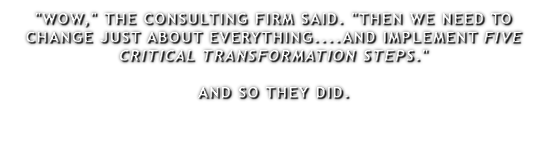 "WOW," THE CONSULTING FIRM SAID. "THEN WE NEED TO CHANGE JUST ABOUT EVERYTHING....AND IMPLEMENT FIVE CRITICAL TRANSFORMATION STEPS." AND SO THEY DID.