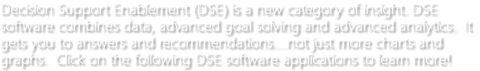 Decision Support Enablement (DSE) is a new category of insight. DSE software combines data, advanced goal solving and advanced analytics. It gets you to answers and recommendations....not just more charts and graphs. Click on the following DSE software applications to learn more!