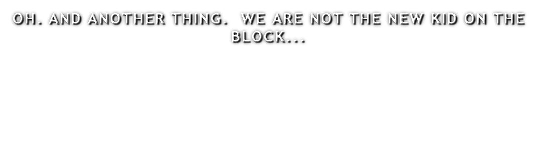 OH. AND ANOTHER THING. WE ARE NOT THE NEW KID ON THE BLOCK...